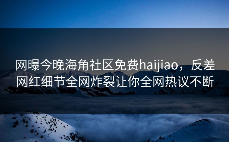 网曝今晚海角社区免费haijiao，反差网红细节全网炸裂让你全网热议不断