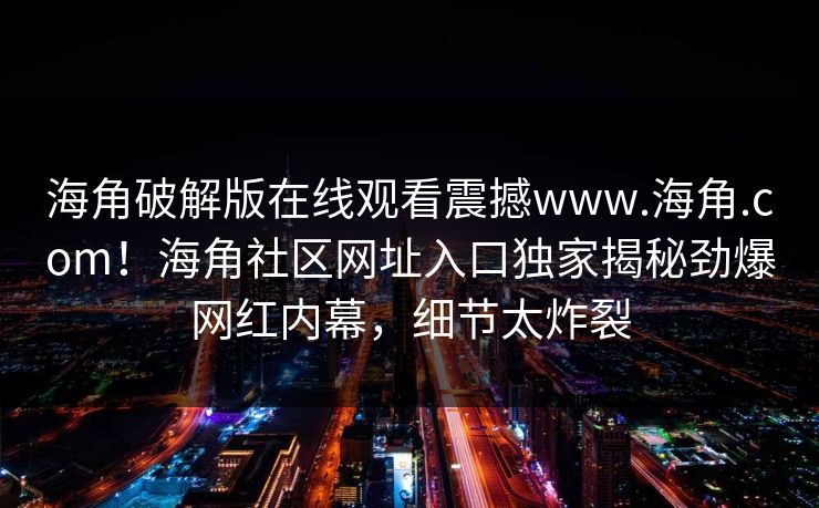 海角破解版在线观看震撼www.海角.com！海角社区网址入口独家揭秘劲爆网红内幕，细节太炸裂