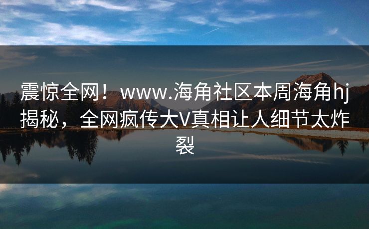 震惊全网！www.海角社区本周海角hj揭秘，全网疯传大V真相让人细节太炸裂