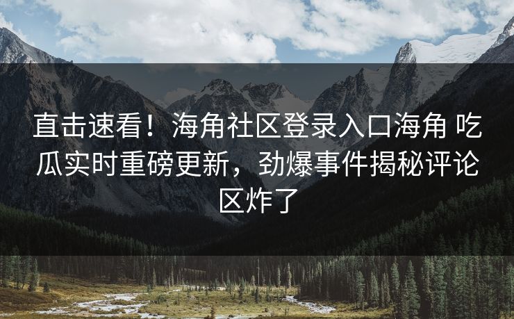 直击速看！海角社区登录入口海角 吃瓜实时重磅更新，劲爆事件揭秘评论区炸了