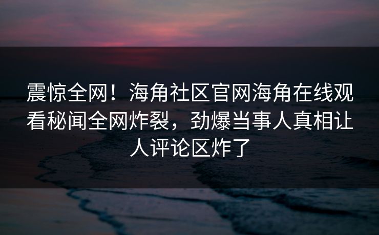 震惊全网!海角社区官网海角在线观看秘闻全网炸裂,劲爆当事人真相让人评论区炸了