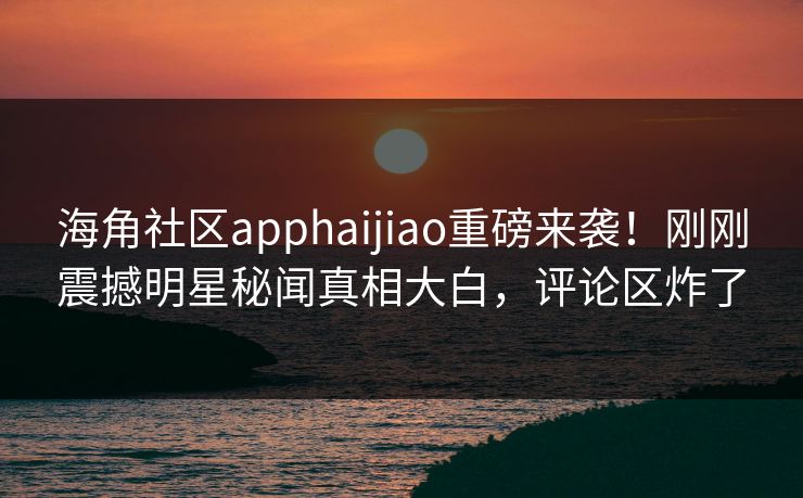海角社区apphaijiao重磅来袭!刚刚震撼明星秘闻真相大白,评论区炸了