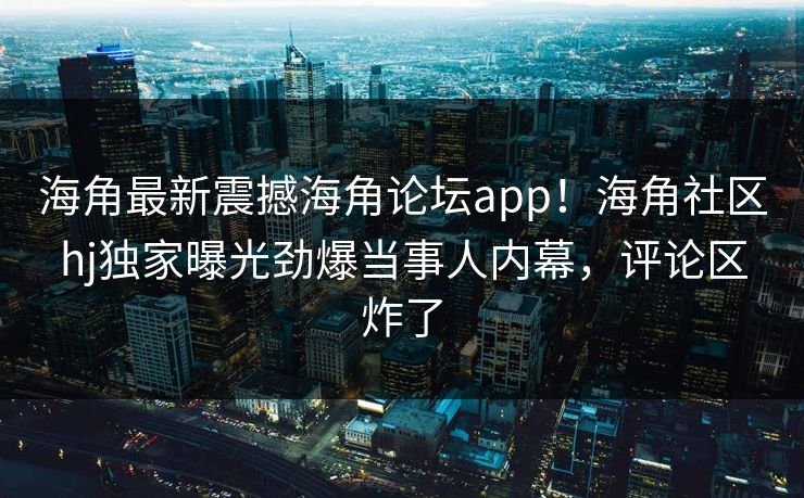 海角最新震撼海角论坛app!海角社区hj独家曝光劲爆当事人内幕,评论区炸了