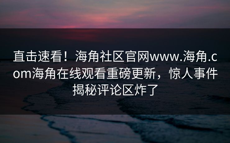 直击速看!海角社区官网www.海角.com海角在线观看重磅更新,惊人事件揭秘评论区炸了