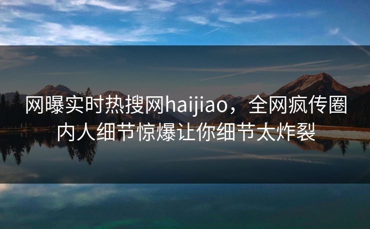 网曝实时热搜网haijiao,全网疯传圈内人细节惊爆让你细节太炸裂
