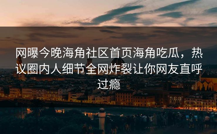 网曝今晚海角社区首页海角吃瓜,热议圈内人细节全网炸裂让你网友直呼过瘾
