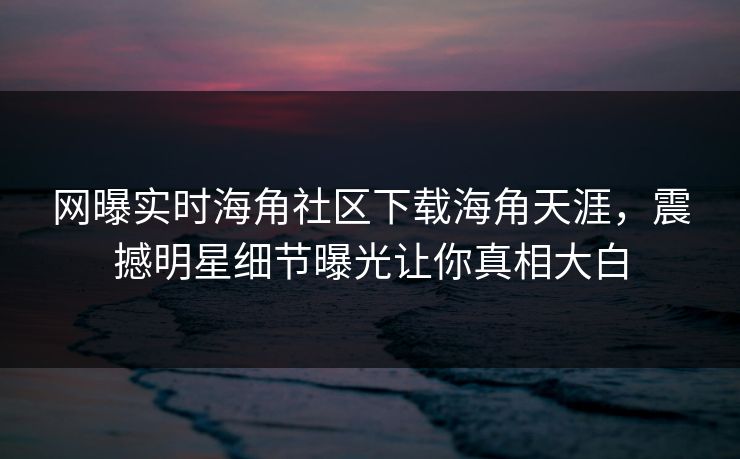 网曝实时海角社区下载海角天涯，震撼明星细节曝光让你真相大白