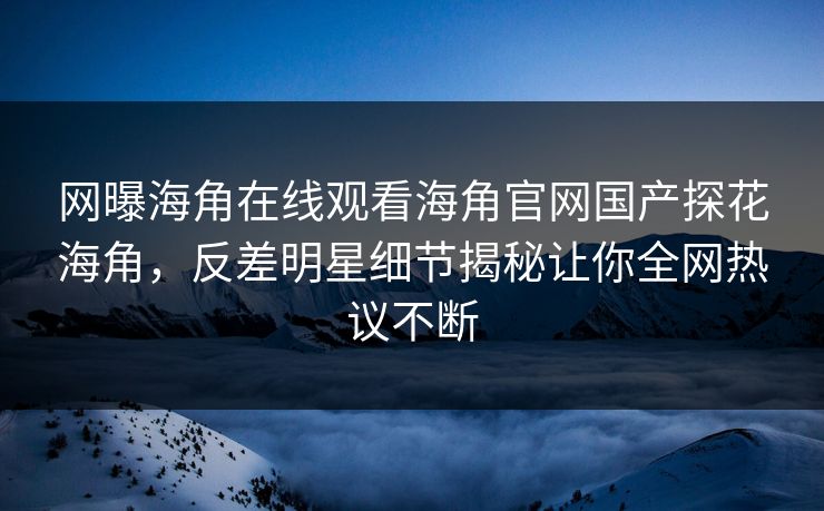 网曝海角在线观看海角官网国产探花海角，反差明星细节揭秘让你全网热议不断