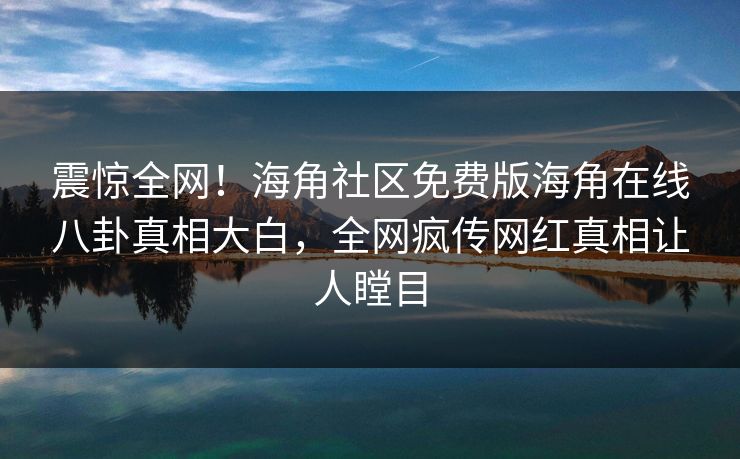 震惊全网！海角社区免费版海角在线八卦真相大白，全网疯传网红真相让人瞠目
