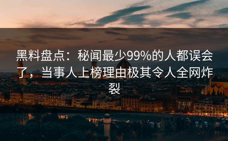 黑料盘点：秘闻最少99%的人都误会了，当事人上榜理由极其令人全网炸裂