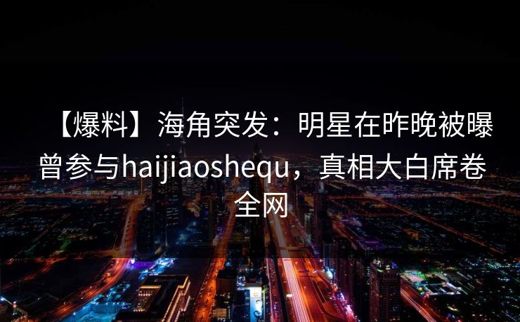 【爆料】海角突发：明星在昨晚被曝曾参与haijiaoshequ，真相大白席卷全网