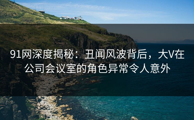 91网深度揭秘：丑闻风波背后，大V在公司会议室的角色异常令人意外