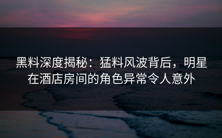 黑料深度揭秘：猛料风波背后，明星在酒店房间的角色异常令人意外
