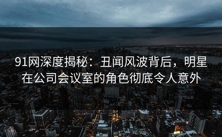91网深度揭秘：丑闻风波背后，明星在公司会议室的角色彻底令人意外