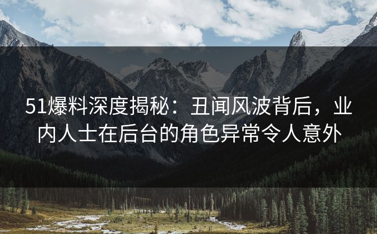 51爆料深度揭秘：丑闻风波背后，业内人士在后台的角色异常令人意外