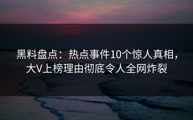 黑料盘点：热点事件10个惊人真相，大V上榜理由彻底令人全网炸裂