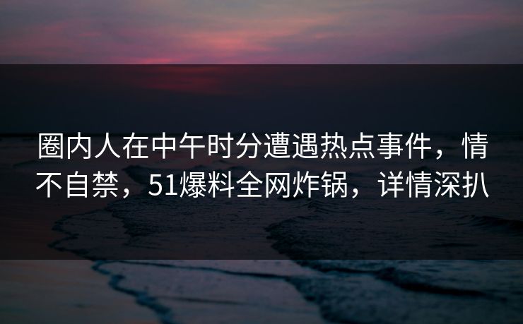 圈内人在中午时分遭遇热点事件，情不自禁，51爆料全网炸锅，详情深扒