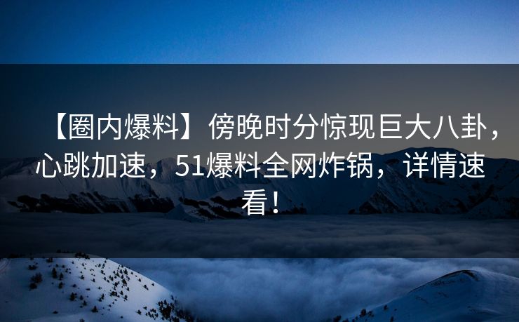 【圈内爆料】傍晚时分惊现巨大八卦，心跳加速，51爆料全网炸锅，详情速看！