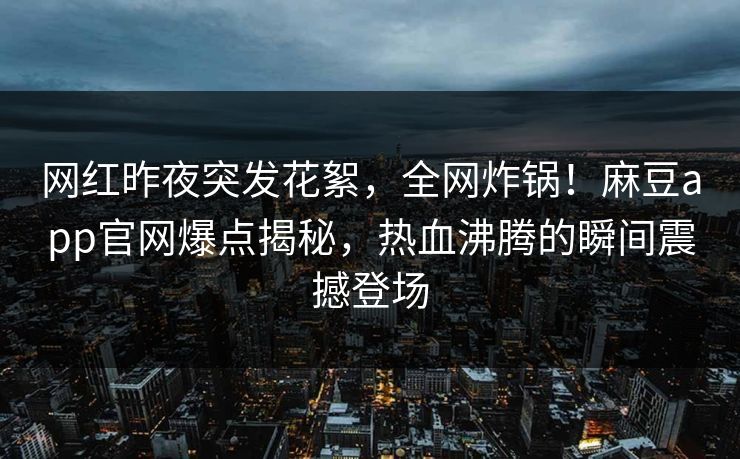 网红昨夜突发花絮，全网炸锅！麻豆app官网爆点揭秘，热血沸腾的瞬间震撼登场