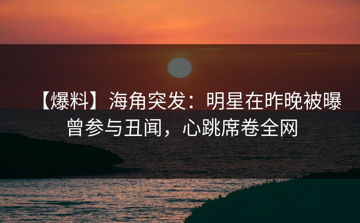 【爆料】海角突发：明星在昨晚被曝曾参与丑闻，心跳席卷全网