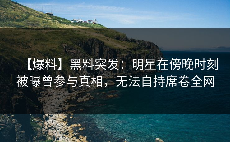 【爆料】黑料突发：明星在傍晚时刻被曝曾参与真相，无法自持席卷全网