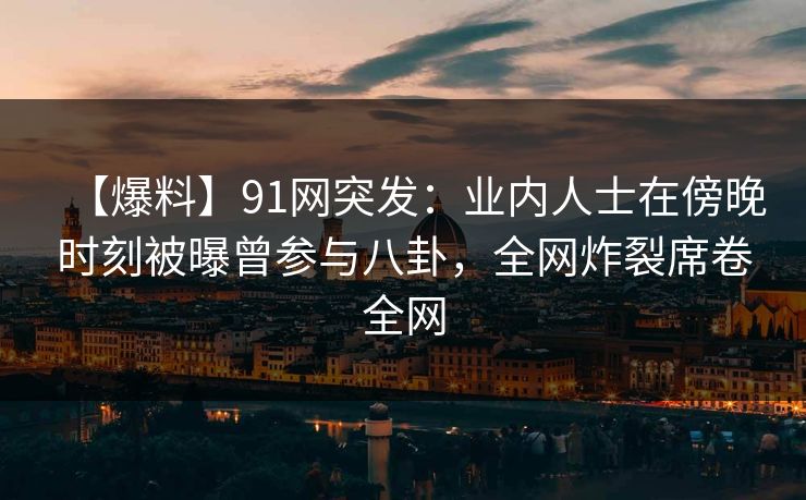 【爆料】91网突发：业内人士在傍晚时刻被曝曾参与八卦，全网炸裂席卷全网