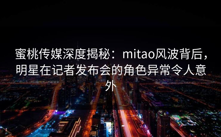 蜜桃传媒深度揭秘：mitao风波背后，明星在记者发布会的角色异常令人意外