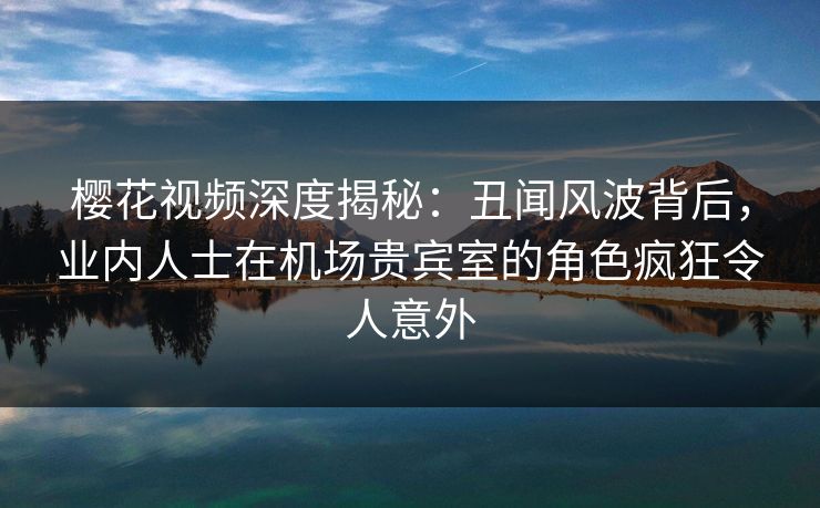樱花视频深度揭秘：丑闻风波背后，业内人士在机场贵宾室的角色疯狂令人意外