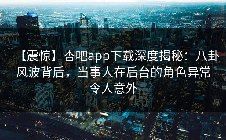 【震惊】杏吧app下载深度揭秘：八卦风波背后，当事人在后台的角色异常令人意外
