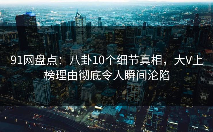 91网盘点：八卦10个细节真相，大V上榜理由彻底令人瞬间沦陷