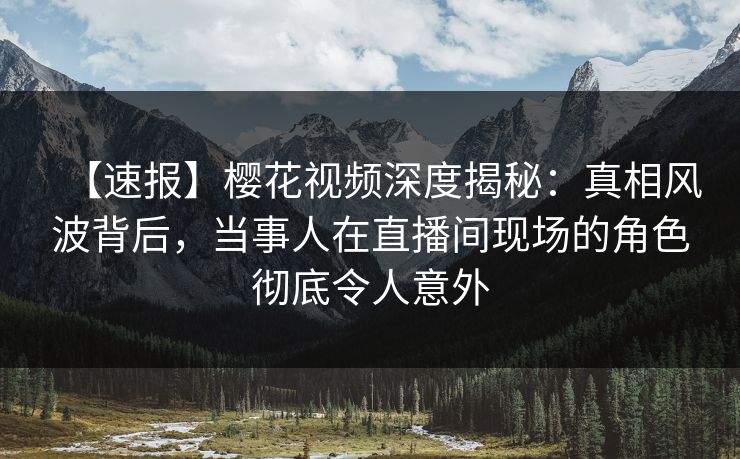【速报】樱花视频深度揭秘：真相风波背后，当事人在直播间现场的角色彻底令人意外