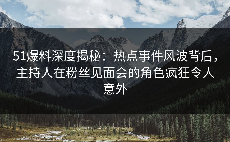 51爆料深度揭秘：热点事件风波背后，主持人在粉丝见面会的角色疯狂令人意外