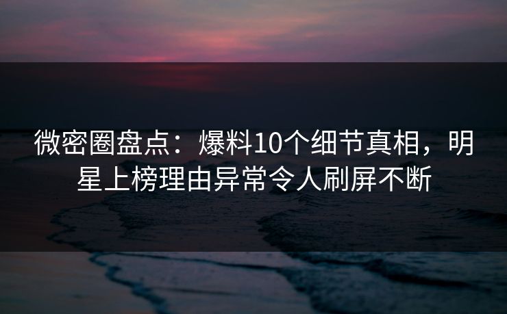 微密圈盘点：爆料10个细节真相，明星上榜理由异常令人刷屏不断