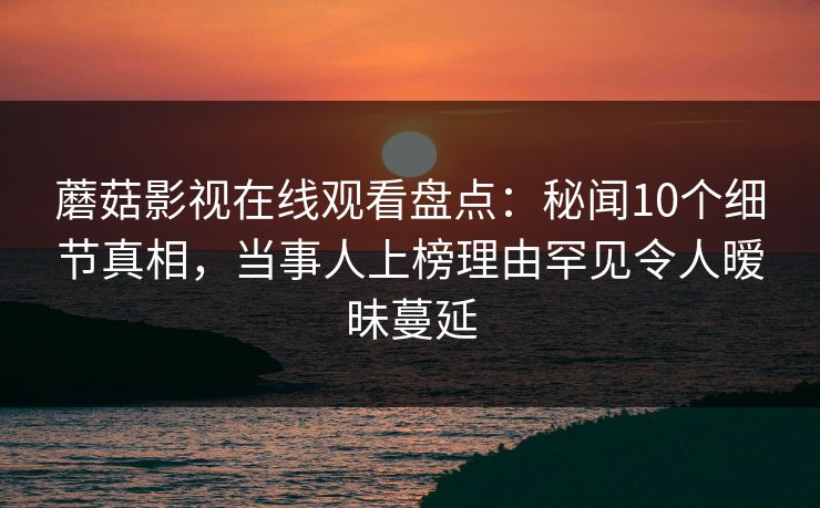 蘑菇影视在线观看盘点：秘闻10个细节真相，当事人上榜理由罕见令人暧昧蔓延