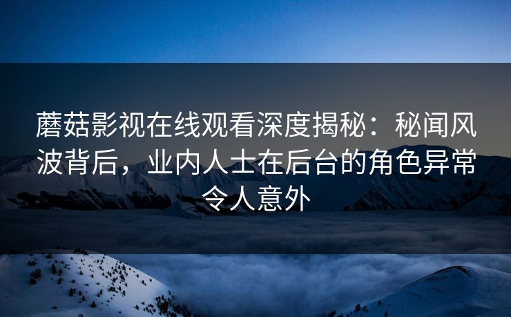 蘑菇影视在线观看深度揭秘：秘闻风波背后，业内人士在后台的角色异常令人意外