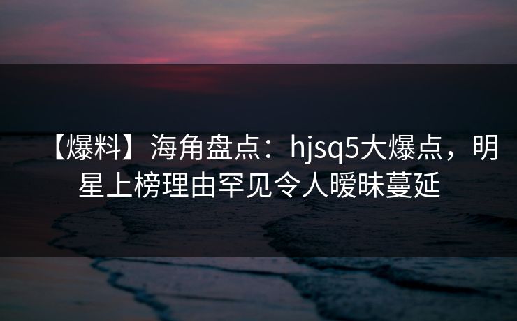 【爆料】海角盘点:hjsq5大爆点,明星上榜理由罕见令人暧昧蔓延