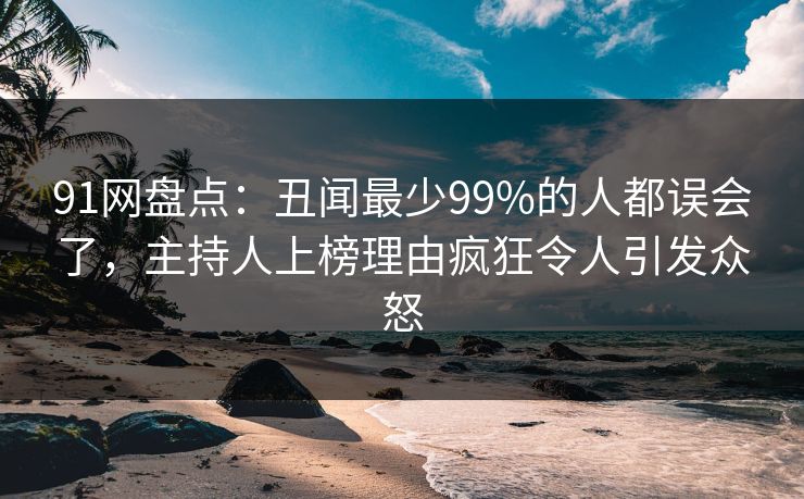 91网盘点：丑闻最少99%的人都误会了，主持人上榜理由疯狂令人引发众怒