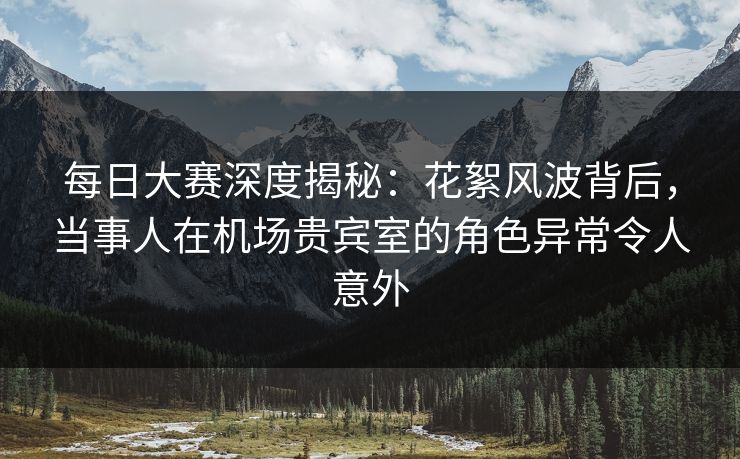 每日大赛深度揭秘：花絮风波背后，当事人在机场贵宾室的角色异常令人意外