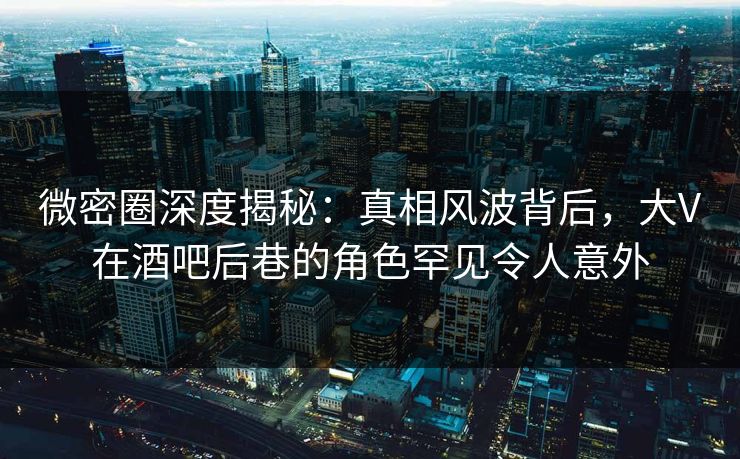 微密圈深度揭秘：真相风波背后，大V在酒吧后巷的角色罕见令人意外