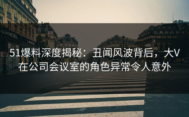 51爆料深度揭秘：丑闻风波背后，大V在公司会议室的角色异常令人意外