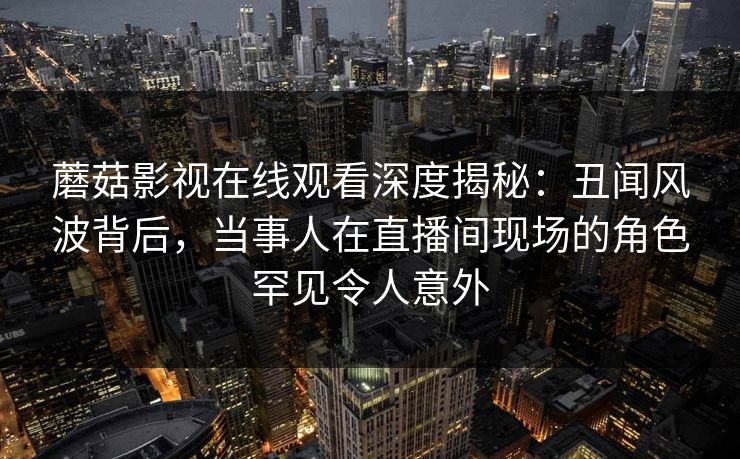 蘑菇影视在线观看深度揭秘:丑闻风波背后,当事人在直播间现场的角色罕见令人意外 蘑菇影视在线观看深度揭秘:丑闻风波背后,当事人在直播间现场的角色罕见令人意外