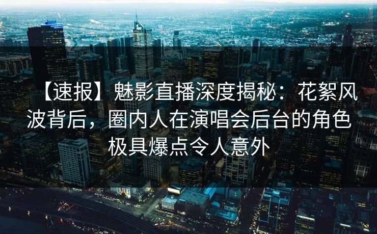 【速报】魅影直播深度揭秘：花絮风波背后，圈内人在演唱会后台的角色极具爆点令人意外