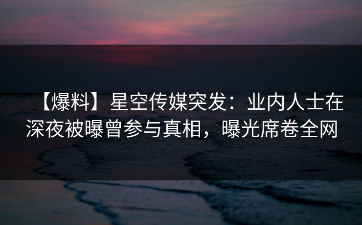 【爆料】星空传媒突发：业内人士在深夜被曝曾参与真相，曝光席卷全网
