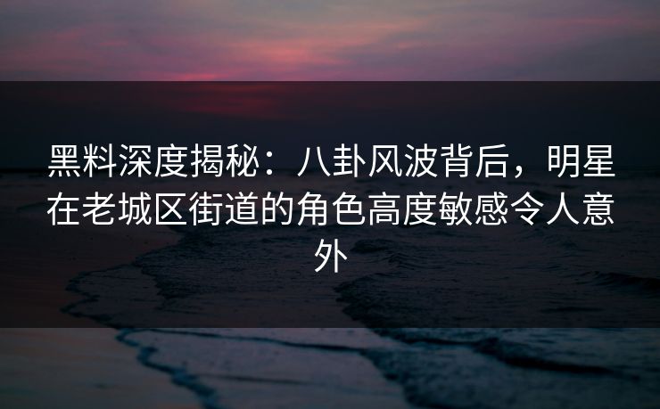 黑料深度揭秘：八卦风波背后，明星在老城区街道的角色高度敏感令人意外