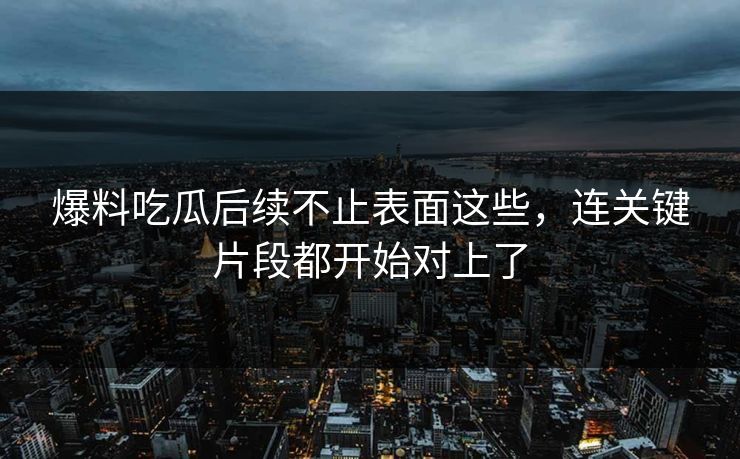 爆料吃瓜后续不止表面这些，连关键片段都开始对上了