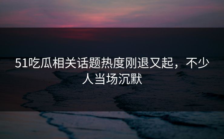 51吃瓜相关话题热度刚退又起，不少人当场沉默