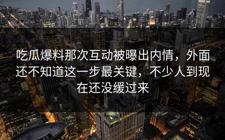 吃瓜爆料那次互动被曝出内情，外面还不知道这一步最关键，不少人到现在还没缓过来