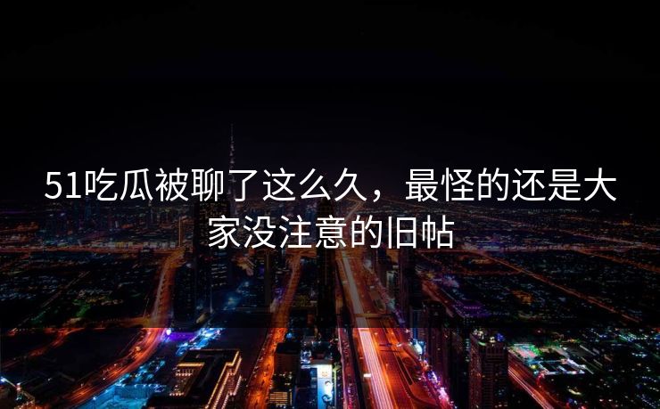 51吃瓜被聊了这么久，最怪的还是大家没注意的旧帖